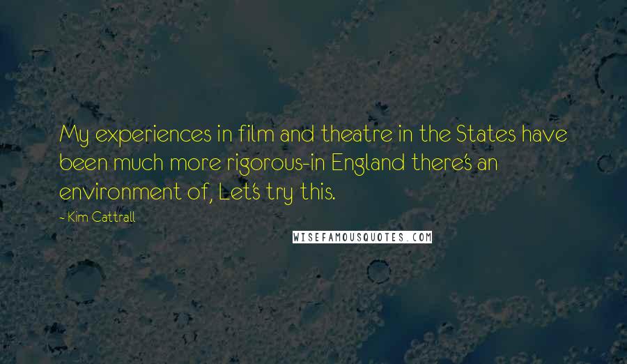 Kim Cattrall Quotes: My experiences in film and theatre in the States have been much more rigorous-in England there's an environment of, Let's try this.