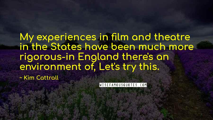 Kim Cattrall Quotes: My experiences in film and theatre in the States have been much more rigorous-in England there's an environment of, Let's try this.