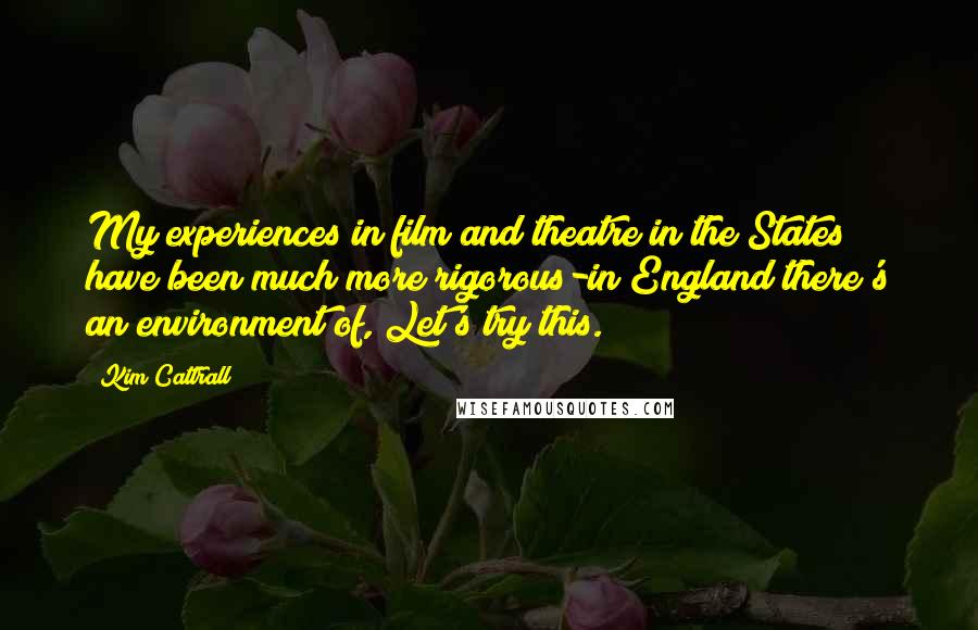 Kim Cattrall Quotes: My experiences in film and theatre in the States have been much more rigorous-in England there's an environment of, Let's try this.