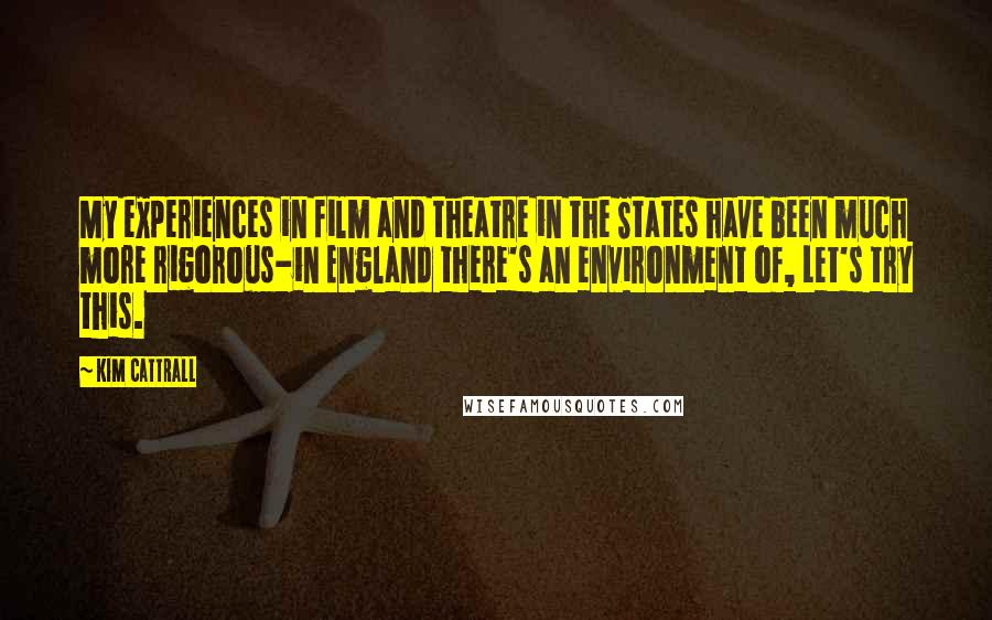 Kim Cattrall Quotes: My experiences in film and theatre in the States have been much more rigorous-in England there's an environment of, Let's try this.