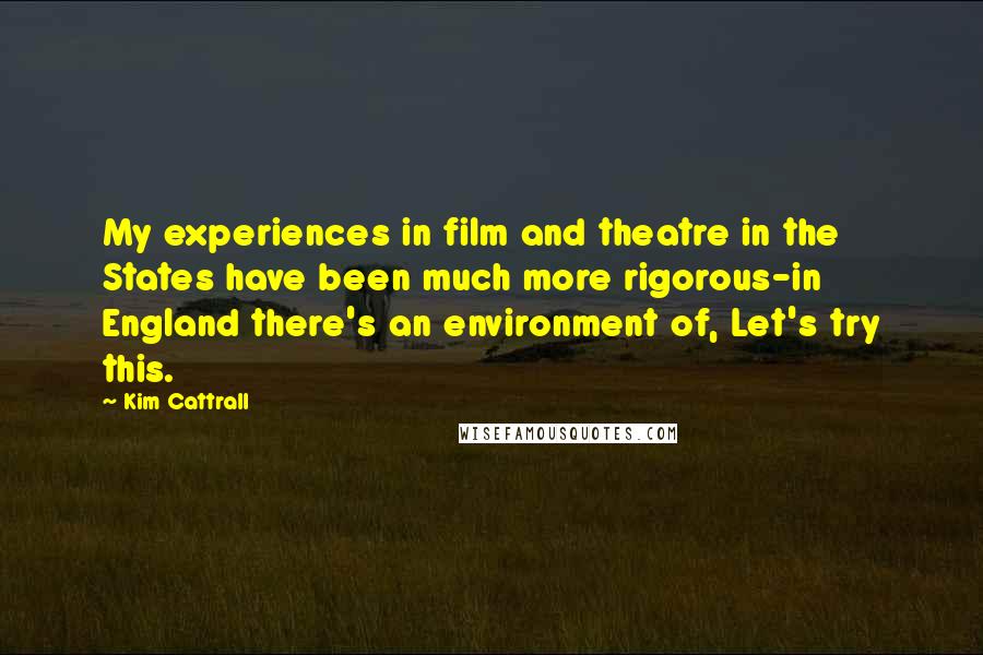 Kim Cattrall Quotes: My experiences in film and theatre in the States have been much more rigorous-in England there's an environment of, Let's try this.