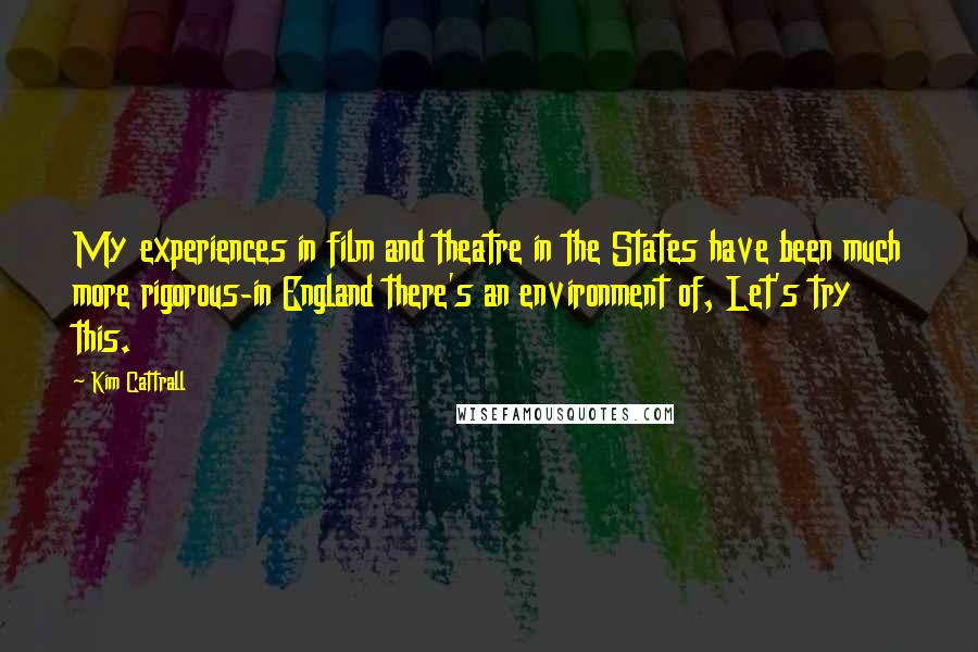 Kim Cattrall Quotes: My experiences in film and theatre in the States have been much more rigorous-in England there's an environment of, Let's try this.