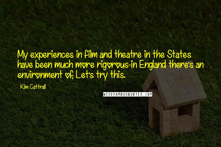 Kim Cattrall Quotes: My experiences in film and theatre in the States have been much more rigorous-in England there's an environment of, Let's try this.