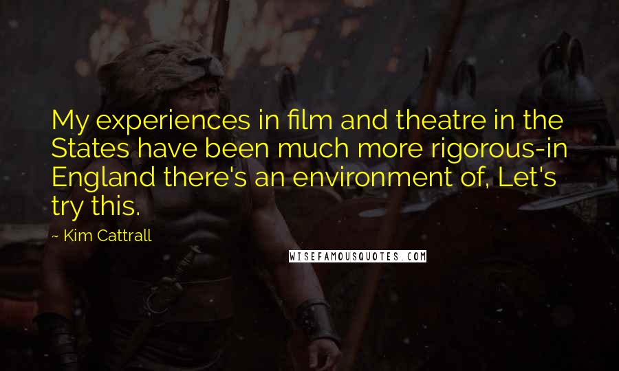 Kim Cattrall Quotes: My experiences in film and theatre in the States have been much more rigorous-in England there's an environment of, Let's try this.