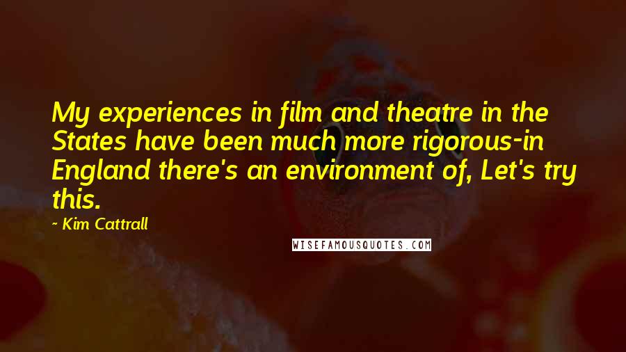 Kim Cattrall Quotes: My experiences in film and theatre in the States have been much more rigorous-in England there's an environment of, Let's try this.