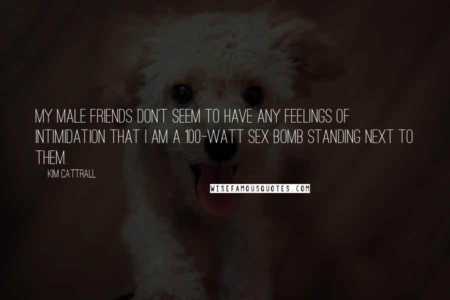 Kim Cattrall Quotes: My male friends don't seem to have any feelings of intimidation that I am a 100-watt sex bomb standing next to them.