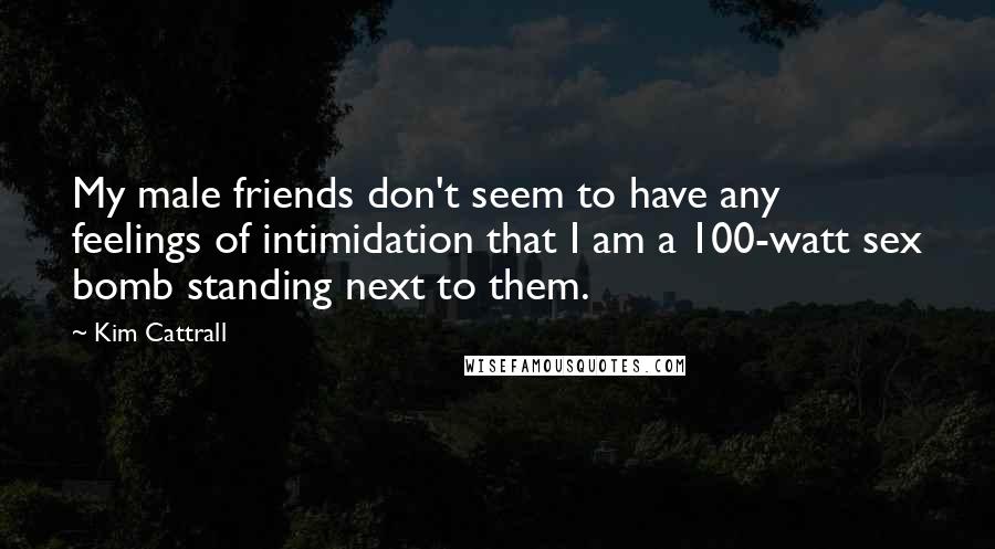 Kim Cattrall Quotes: My male friends don't seem to have any feelings of intimidation that I am a 100-watt sex bomb standing next to them.