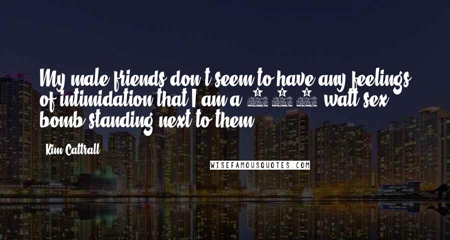 Kim Cattrall Quotes: My male friends don't seem to have any feelings of intimidation that I am a 100-watt sex bomb standing next to them.