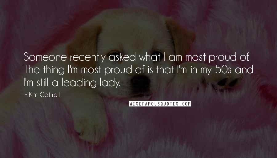 Kim Cattrall Quotes: Someone recently asked what I am most proud of. The thing I'm most proud of is that I'm in my 50s and I'm still a leading lady.