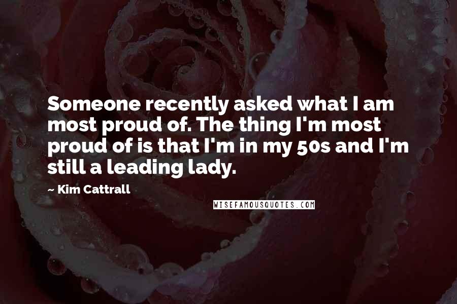 Kim Cattrall Quotes: Someone recently asked what I am most proud of. The thing I'm most proud of is that I'm in my 50s and I'm still a leading lady.