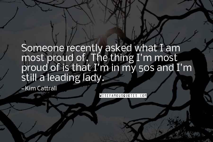 Kim Cattrall Quotes: Someone recently asked what I am most proud of. The thing I'm most proud of is that I'm in my 50s and I'm still a leading lady.