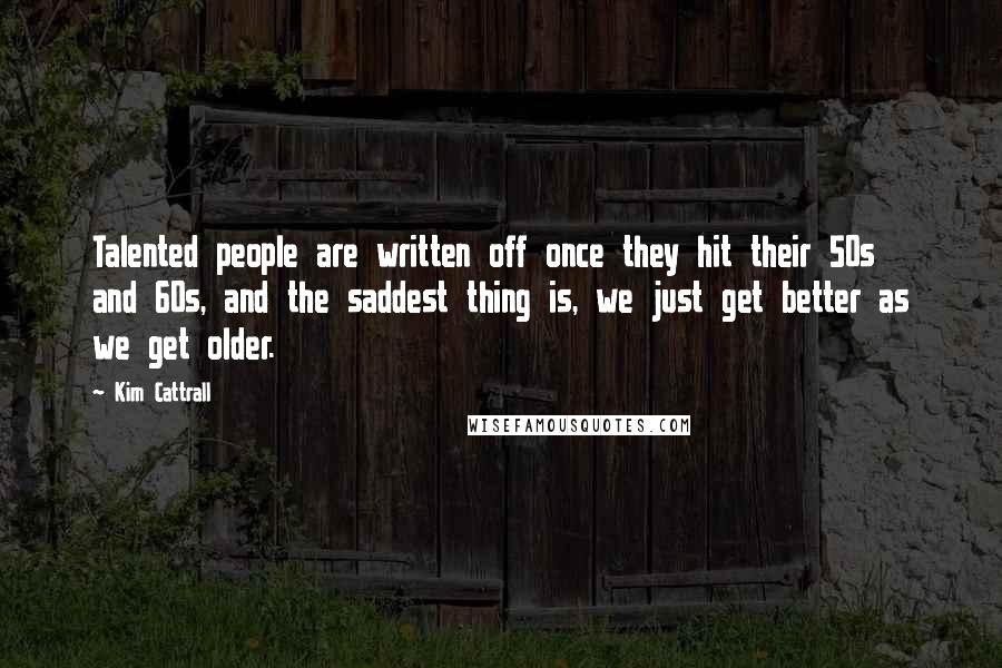 Kim Cattrall Quotes: Talented people are written off once they hit their 50s and 60s, and the saddest thing is, we just get better as we get older.