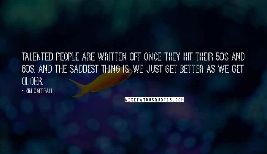 Kim Cattrall Quotes: Talented people are written off once they hit their 50s and 60s, and the saddest thing is, we just get better as we get older.