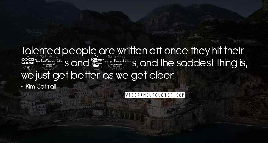 Kim Cattrall Quotes: Talented people are written off once they hit their 50s and 60s, and the saddest thing is, we just get better as we get older.
