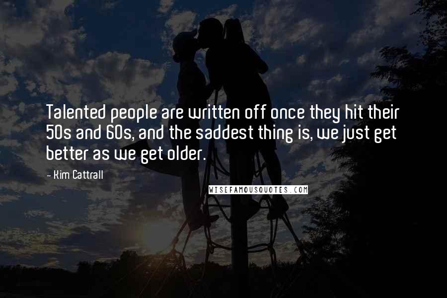 Kim Cattrall Quotes: Talented people are written off once they hit their 50s and 60s, and the saddest thing is, we just get better as we get older.