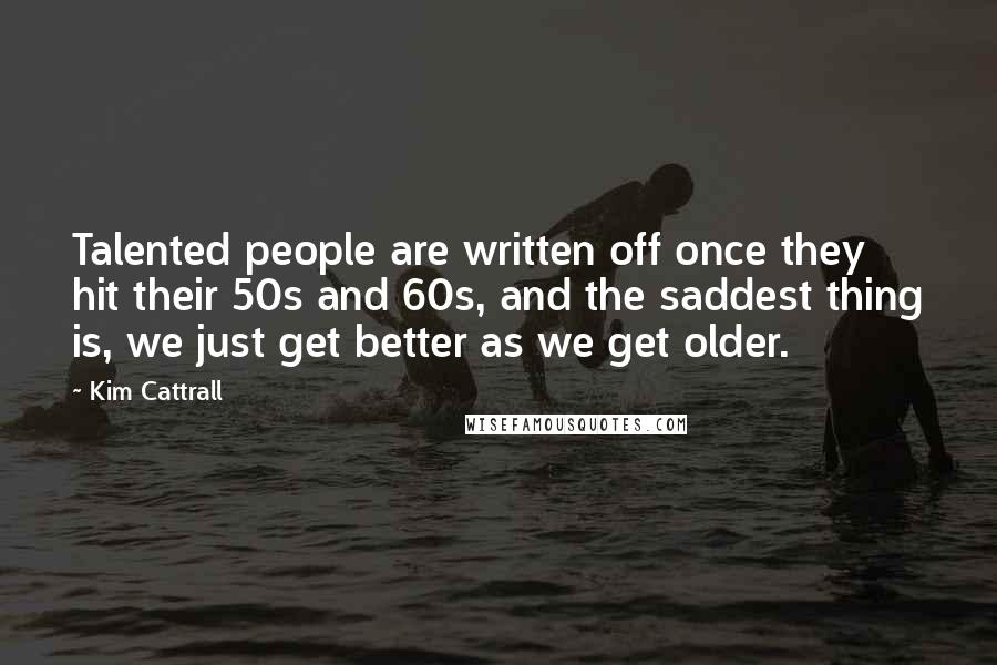 Kim Cattrall Quotes: Talented people are written off once they hit their 50s and 60s, and the saddest thing is, we just get better as we get older.