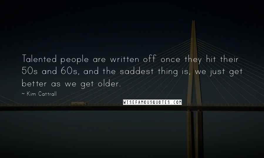 Kim Cattrall Quotes: Talented people are written off once they hit their 50s and 60s, and the saddest thing is, we just get better as we get older.