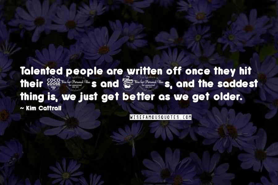 Kim Cattrall Quotes: Talented people are written off once they hit their 50s and 60s, and the saddest thing is, we just get better as we get older.