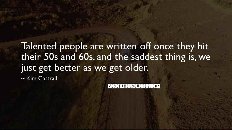 Kim Cattrall Quotes: Talented people are written off once they hit their 50s and 60s, and the saddest thing is, we just get better as we get older.