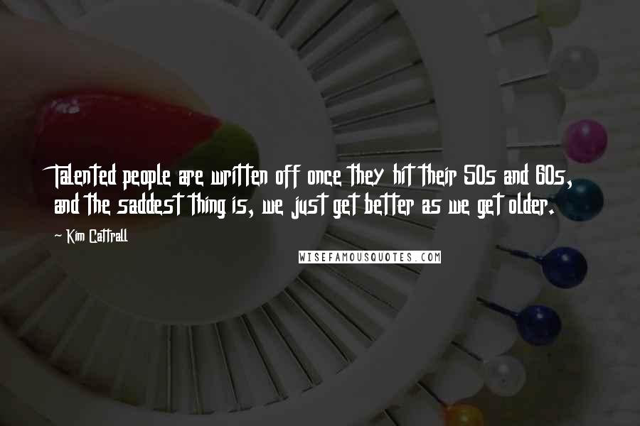 Kim Cattrall Quotes: Talented people are written off once they hit their 50s and 60s, and the saddest thing is, we just get better as we get older.