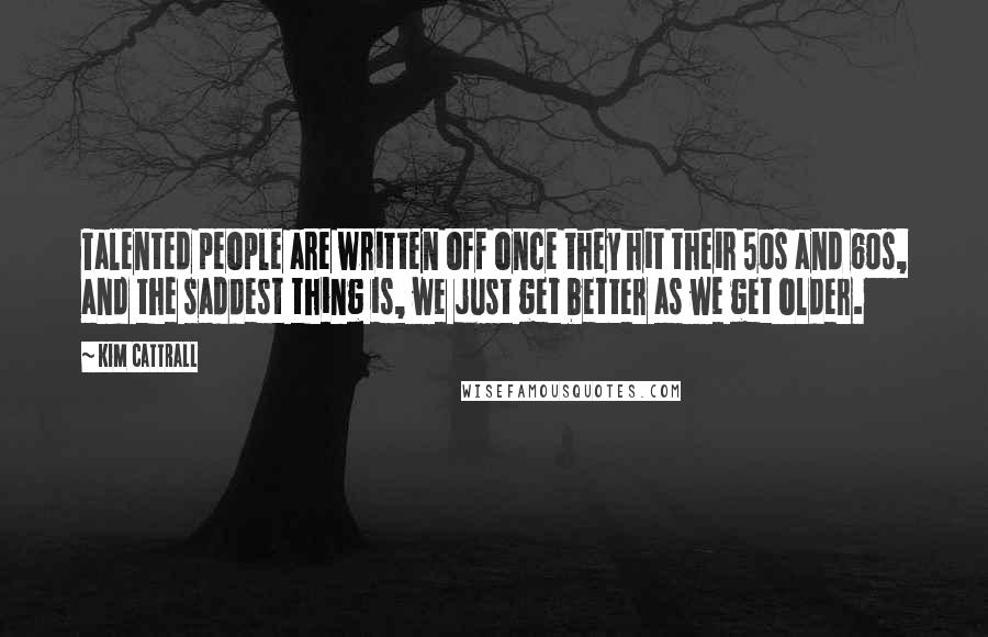 Kim Cattrall Quotes: Talented people are written off once they hit their 50s and 60s, and the saddest thing is, we just get better as we get older.