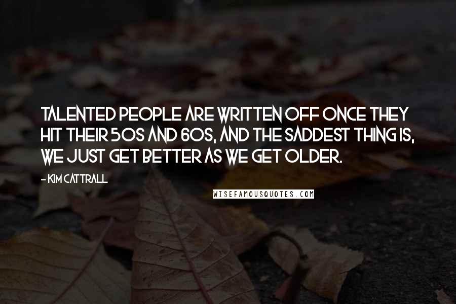 Kim Cattrall Quotes: Talented people are written off once they hit their 50s and 60s, and the saddest thing is, we just get better as we get older.