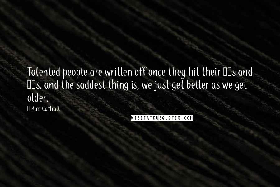 Kim Cattrall Quotes: Talented people are written off once they hit their 50s and 60s, and the saddest thing is, we just get better as we get older.