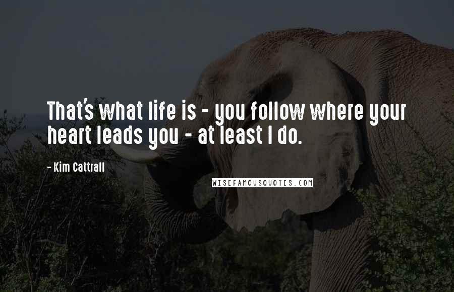 Kim Cattrall Quotes: That's what life is - you follow where your heart leads you - at least I do.