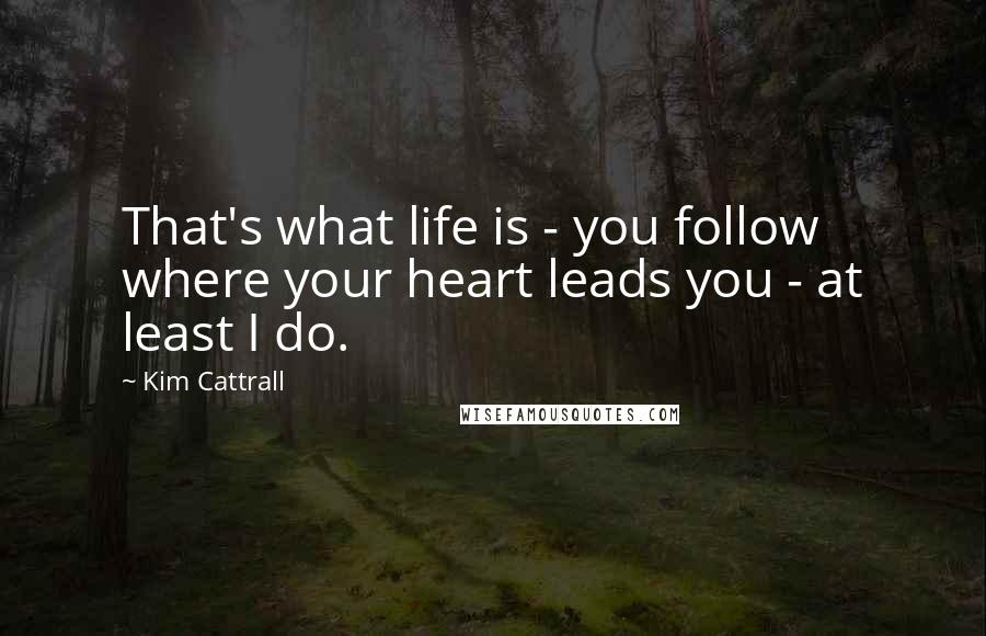 Kim Cattrall Quotes: That's what life is - you follow where your heart leads you - at least I do.