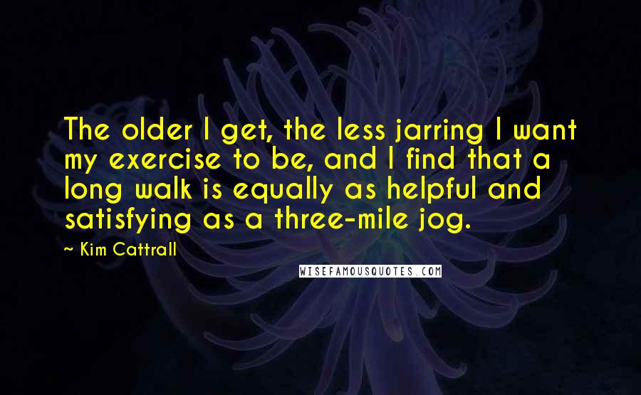 Kim Cattrall Quotes: The older I get, the less jarring I want my exercise to be, and I find that a long walk is equally as helpful and satisfying as a three-mile jog.