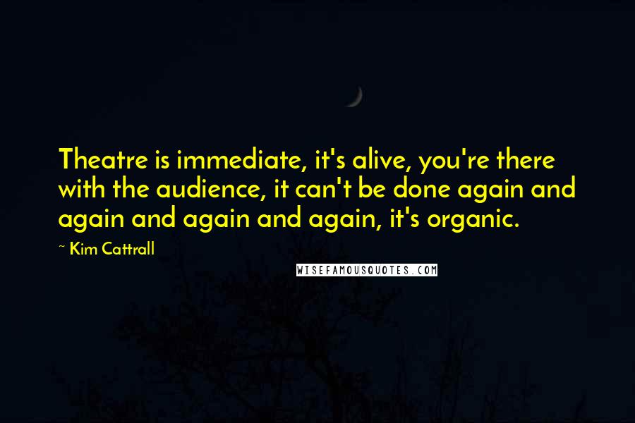 Kim Cattrall Quotes: Theatre is immediate, it's alive, you're there with the audience, it can't be done again and again and again and again, it's organic.