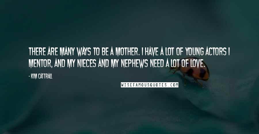 Kim Cattrall Quotes: There are many ways to be a mother. I have a lot of young actors I mentor, and my nieces and my nephews need a lot of love.