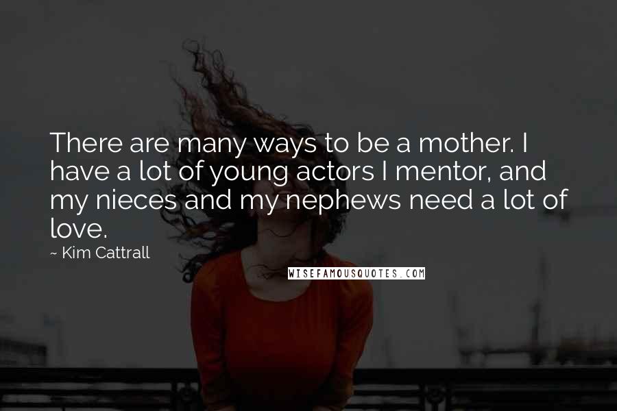 Kim Cattrall Quotes: There are many ways to be a mother. I have a lot of young actors I mentor, and my nieces and my nephews need a lot of love.