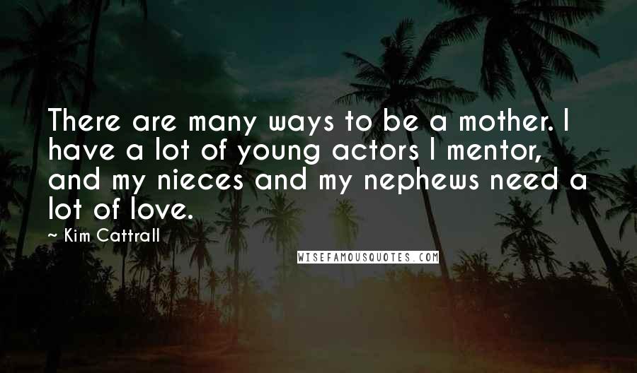 Kim Cattrall Quotes: There are many ways to be a mother. I have a lot of young actors I mentor, and my nieces and my nephews need a lot of love.