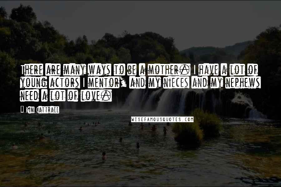 Kim Cattrall Quotes: There are many ways to be a mother. I have a lot of young actors I mentor, and my nieces and my nephews need a lot of love.