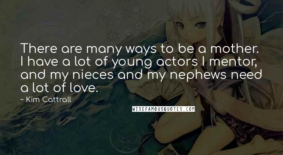 Kim Cattrall Quotes: There are many ways to be a mother. I have a lot of young actors I mentor, and my nieces and my nephews need a lot of love.