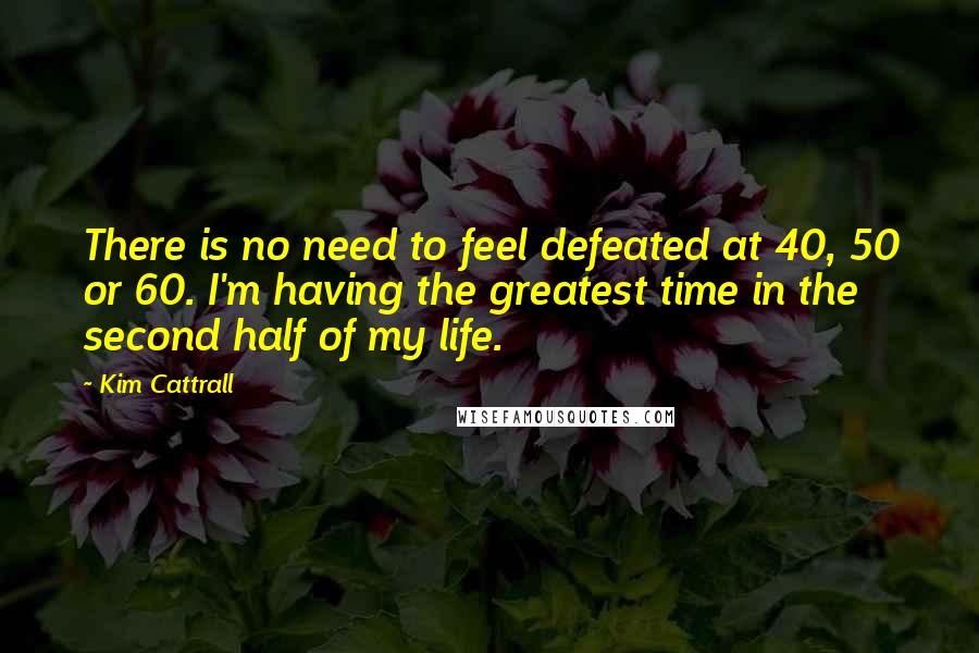 Kim Cattrall Quotes: There is no need to feel defeated at 40, 50 or 60. I'm having the greatest time in the second half of my life.