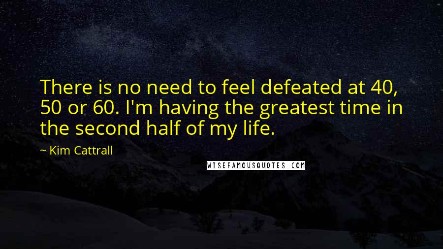 Kim Cattrall Quotes: There is no need to feel defeated at 40, 50 or 60. I'm having the greatest time in the second half of my life.