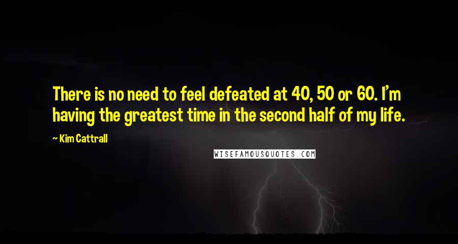 Kim Cattrall Quotes: There is no need to feel defeated at 40, 50 or 60. I'm having the greatest time in the second half of my life.