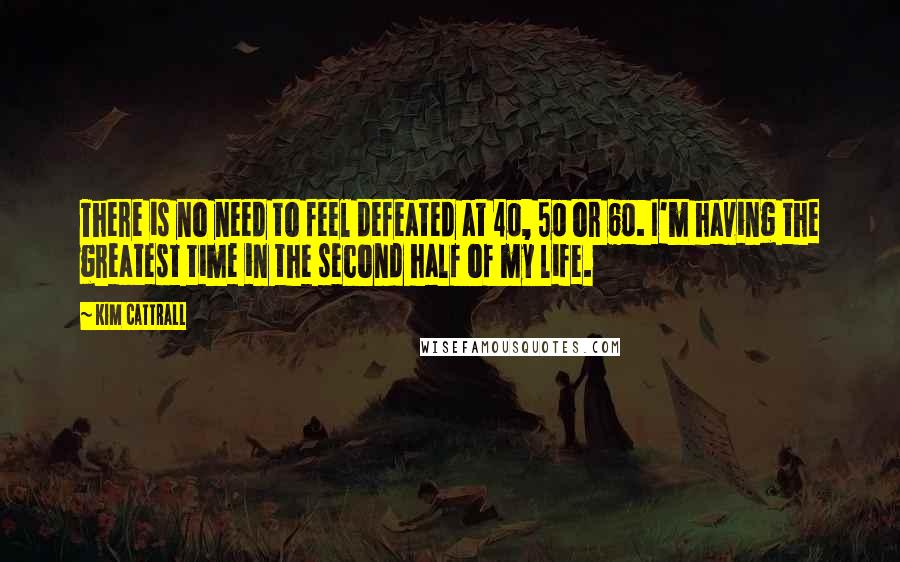 Kim Cattrall Quotes: There is no need to feel defeated at 40, 50 or 60. I'm having the greatest time in the second half of my life.