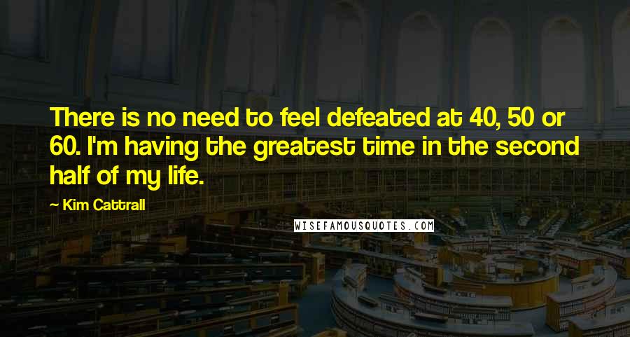 Kim Cattrall Quotes: There is no need to feel defeated at 40, 50 or 60. I'm having the greatest time in the second half of my life.