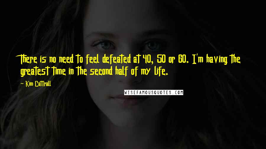 Kim Cattrall Quotes: There is no need to feel defeated at 40, 50 or 60. I'm having the greatest time in the second half of my life.