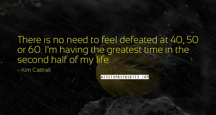 Kim Cattrall Quotes: There is no need to feel defeated at 40, 50 or 60. I'm having the greatest time in the second half of my life.