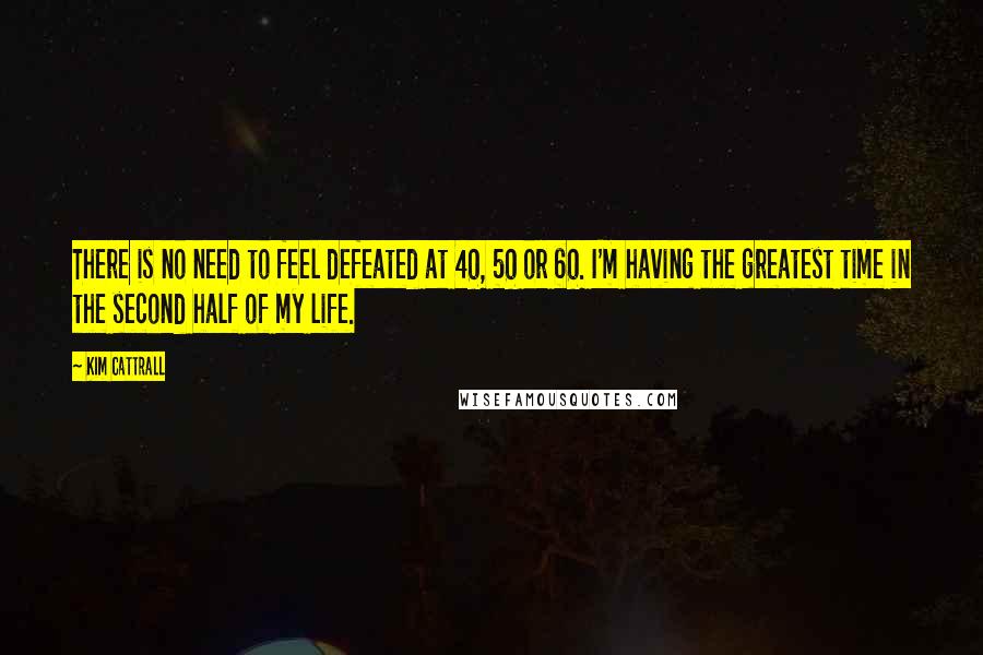 Kim Cattrall Quotes: There is no need to feel defeated at 40, 50 or 60. I'm having the greatest time in the second half of my life.