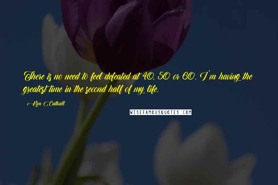 Kim Cattrall Quotes: There is no need to feel defeated at 40, 50 or 60. I'm having the greatest time in the second half of my life.