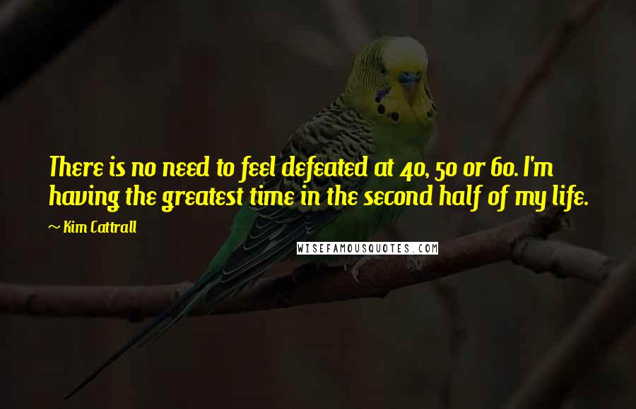 Kim Cattrall Quotes: There is no need to feel defeated at 40, 50 or 60. I'm having the greatest time in the second half of my life.