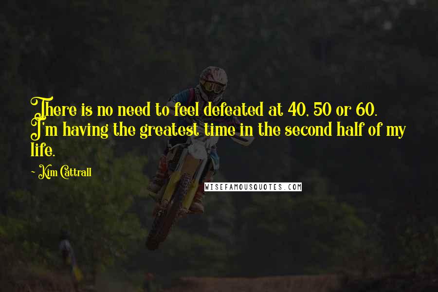 Kim Cattrall Quotes: There is no need to feel defeated at 40, 50 or 60. I'm having the greatest time in the second half of my life.
