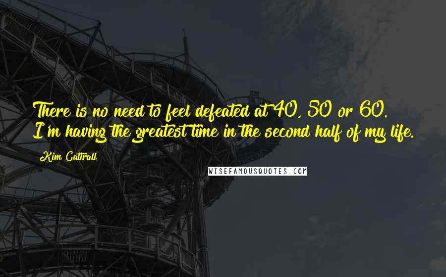 Kim Cattrall Quotes: There is no need to feel defeated at 40, 50 or 60. I'm having the greatest time in the second half of my life.