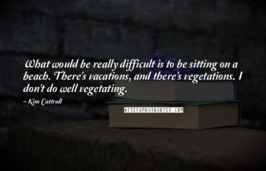 Kim Cattrall Quotes: What would be really difficult is to be sitting on a beach. There's vacations, and there's vegetations. I don't do well vegetating.