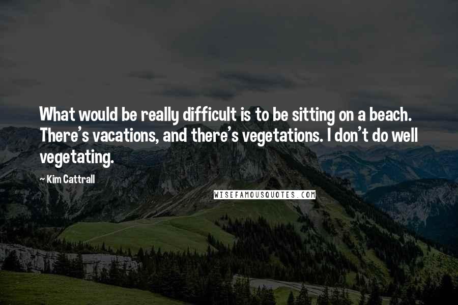 Kim Cattrall Quotes: What would be really difficult is to be sitting on a beach. There's vacations, and there's vegetations. I don't do well vegetating.